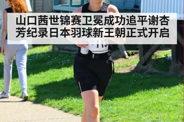 山口茜世锦赛卫冕成功追平谢杏芳纪录日本羽球新王朝正式开启