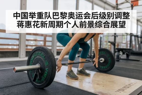 中国举重队巴黎奥运会后级别调整蒋惠花新周期个人前景综合展望