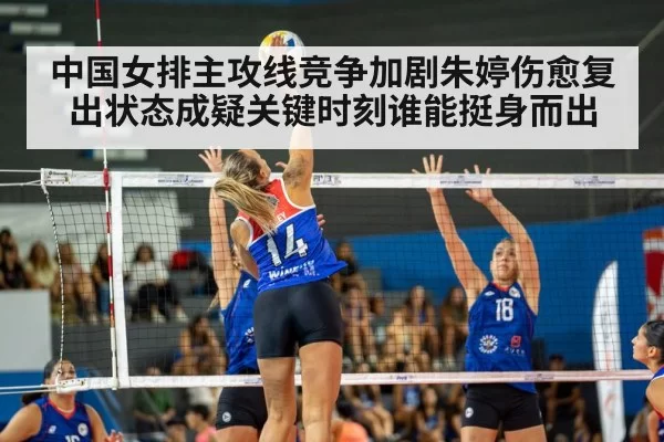 中国女排主攻线竞争加剧朱婷伤愈复出状态成疑关键时刻谁能挺身而出