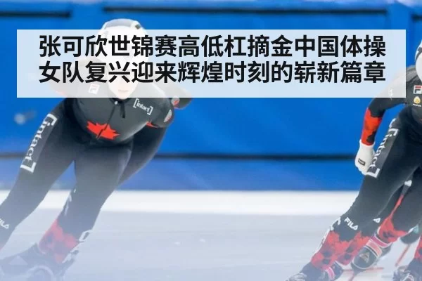 张可欣世锦赛高低杠摘金中国体操女队复兴迎来辉煌时刻的崭新篇章