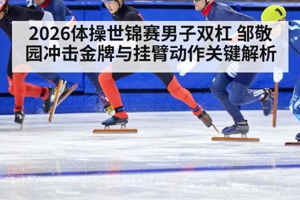 2026体操世锦赛男子双杠 邹敬园冲击金牌与挂臂动作关键解析