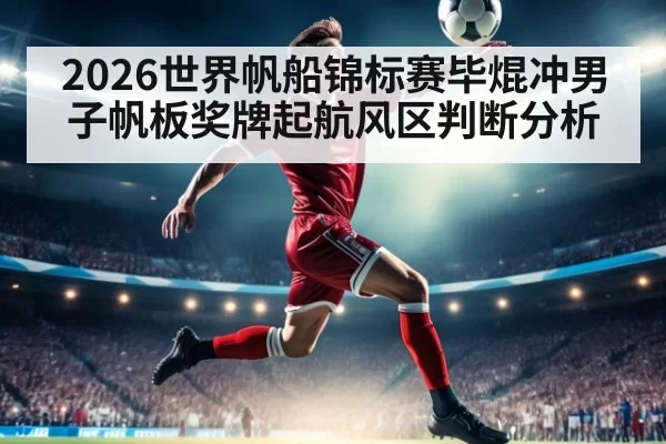 2026世界帆船锦标赛毕焜冲男子帆板奖牌起航风区判断分析
